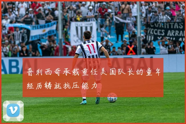 普利西奇承载重任美国队长的童年经历铸就抗压能力