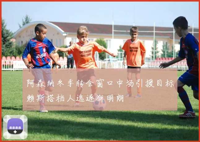 阿森纳冬季转会窗口中场引援目标赖斯搭档人选逐渐明朗