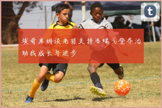 埃奇库姆谈老将支持洛瑞戈登乔治助我成长与进步