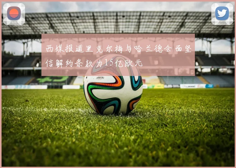 西媒报道里克尔梅与哈兰德会面坚信解约条款为15亿欧元