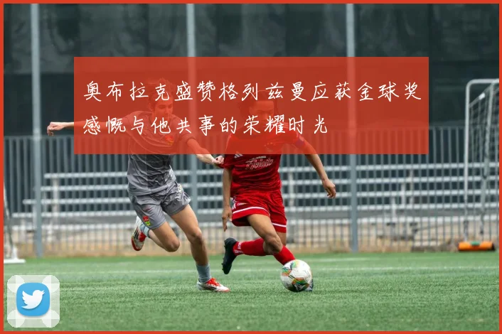 奥布拉克盛赞格列兹曼应获金球奖感慨与他共事的荣耀时光
