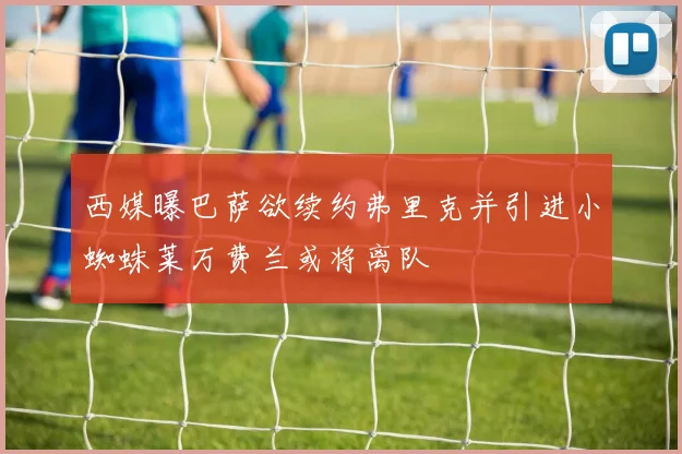 西媒曝巴萨欲续约弗里克并引进小蜘蛛莱万费兰或将离队