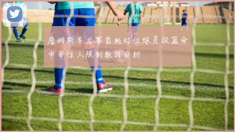 詹姆斯季后赛首轮对位球员投篮命中率惊人限制数据分析