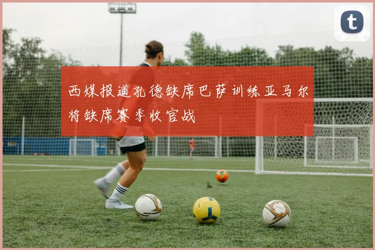 西媒报道孔德缺席巴萨训练亚马尔将缺席赛季收官战