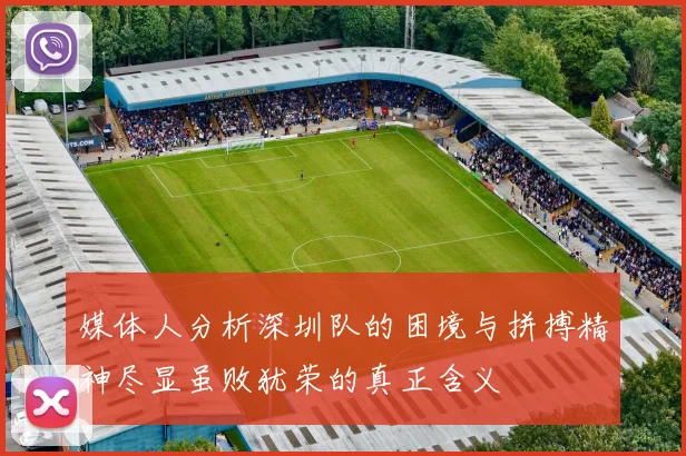 媒体人分析深圳队的困境与拼搏精神尽显虽败犹荣的真正含义