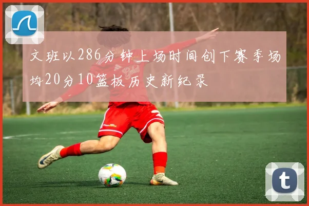 文班以286分钟上场时间创下赛季场均20分10篮板历史新纪录