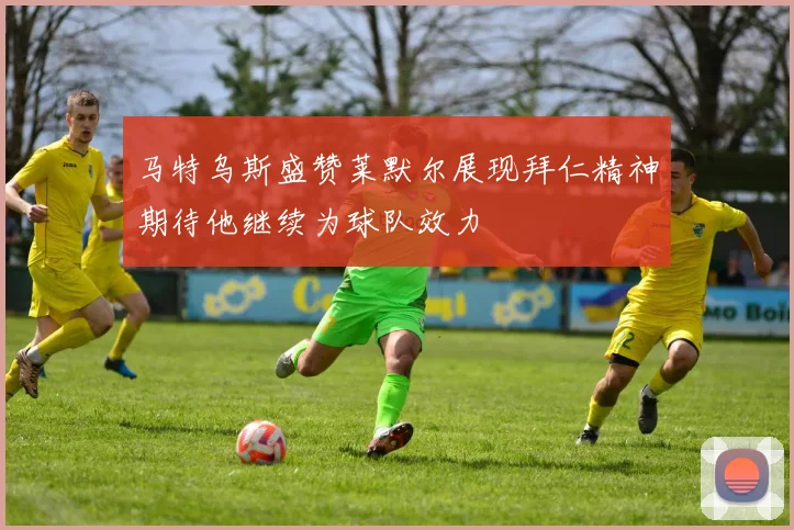 马特乌斯盛赞莱默尔展现拜仁精神期待他继续为球队效力