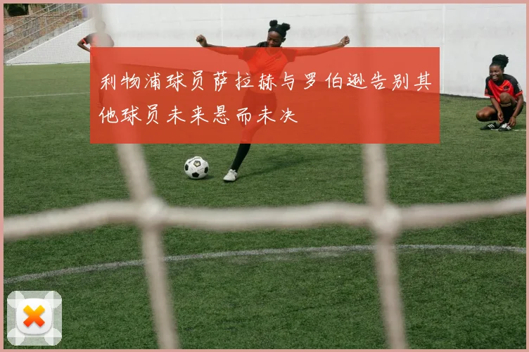 利物浦球员萨拉赫与罗伯逊告别其他球员未来悬而未决