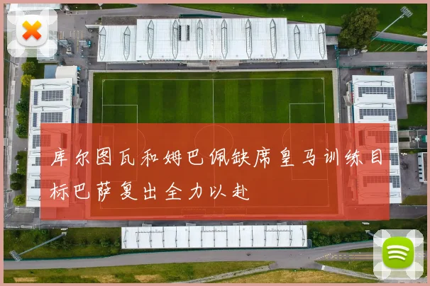 库尔图瓦和姆巴佩缺席皇马训练目标巴萨复出全力以赴