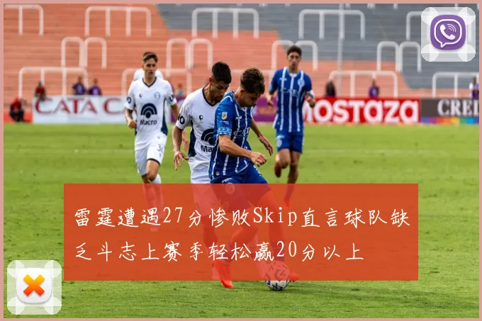 雷霆遭遇27分惨败Skip直言球队缺乏斗志上赛季轻松赢20分以上
