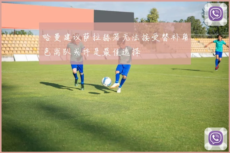 哈曼建议萨拉赫若无法接受替补角色离队或许是最佳选择