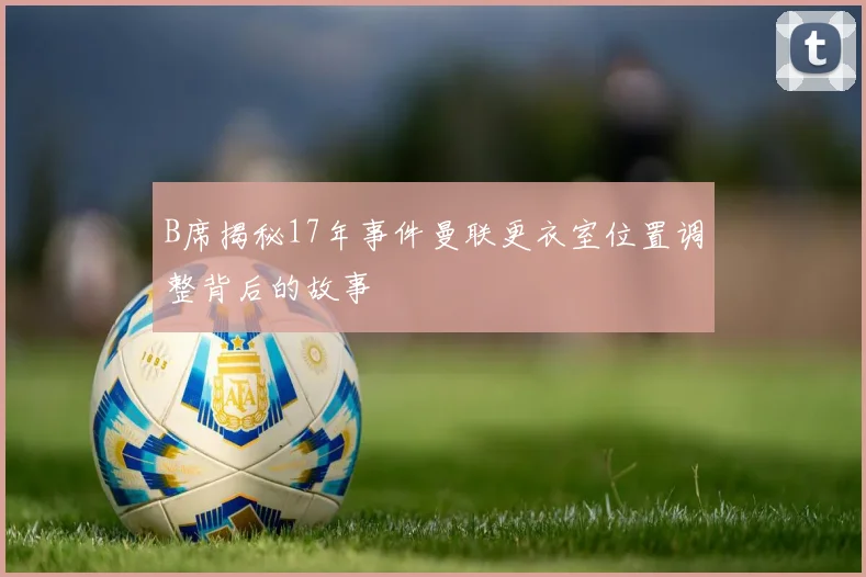 B席揭秘17年事件曼联更衣室位置调整背后的故事