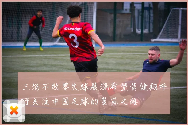 三场不败零失球展现希望黄健翔呼吁关注中国足球的复苏之路
