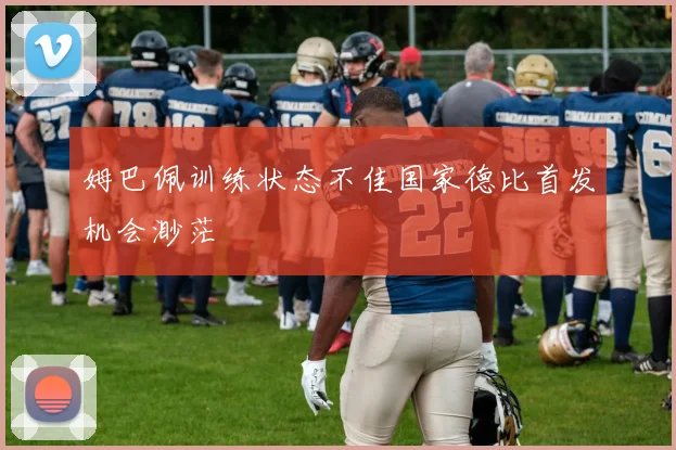 姆巴佩训练状态不佳国家德比首发机会渺茫