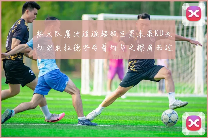 热火队屡次追逐超级巨星未果KD米切尔利拉德字母哥均与之擦肩而过